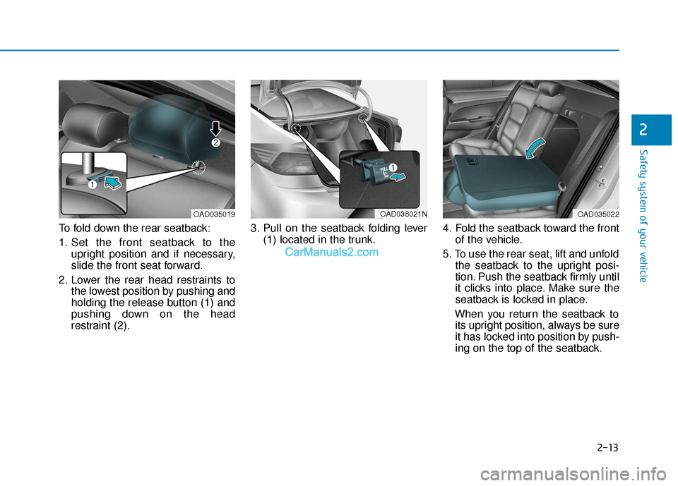 Hyundai Elantra 2019 Owners Guide 2-13
Safety system of your vehicle
2
To fold down the rear seatback:
1. Set the front seatback to theupright position and if necessary,
slide the front seat forward.
2. Lower the rear head restraints Hyundai Elantra 2019 Owners Guide 2-13
Safety system of your vehicle
2
To fold down the rear seatback:
1. Set the front seatback to theupright position and if necessary,
slide the front seat forward.
2. Lower the rear head restraints