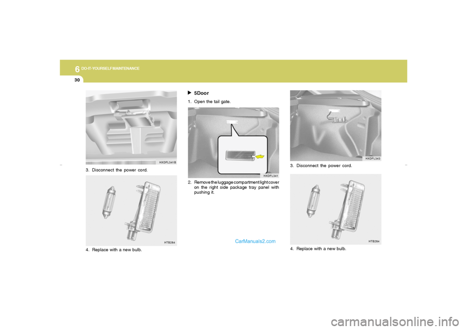 Hyundai Elantra 2005 Owners Manual 6
DO-IT-YOURSELF MAINTENANCE
30
HTB284
3. Disconnect the power cord.
4. Replace with a new bulb.
HXDFL343
3. Disconnect the power cord.
HTB284
4. Replace with a new bulb.
5Door
1. Open the tail gate.
Hyundai Elantra 2005 Owners Manual 6
DO-IT-YOURSELF MAINTENANCE
30
HTB284
3. Disconnect the power cord.
4. Replace with a new bulb.
HXDFL343
3. Disconnect the power cord.
HTB284
4. Replace with a new bulb.
5Door
1. Open the tail gate.