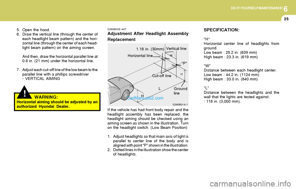 Hyundai Elantra 2004 Owners Manual 6DO-IT-YOURSELF MAINTENANCE
25
SPECIFICATION:
"H"
Horizontal center line of headlights from
ground.
Low beam : 25.2 in. (639 mm)
High beam : 23.3 in. (619 mm)
"W"
Distance between each headlight cente Hyundai Elantra 2004 Owners Manual 6DO-IT-YOURSELF MAINTENANCE
25
SPECIFICATION:
"H"
Horizontal center line of headlights from
ground.
Low beam : 25.2 in. (639 mm)
High beam : 23.3 in. (619 mm)
"W"
Distance between each headlight cente