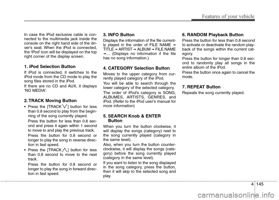 Hyundai Elantra Touring 2011 Owners Manual 4145
Features of your vehicle
In case the iPod exclusive cable is con-
nected to the multimedia jack inside the
console on the right hand side of the dri-
ver’s seat. When the iPod is connected,
the Hyundai Elantra Touring 2011 Owners Manual 4145
Features of your vehicle
In case the iPod exclusive cable is con-
nected to the multimedia jack inside the
console on the right hand side of the dri-
ver’s seat. When the iPod is connected,
the