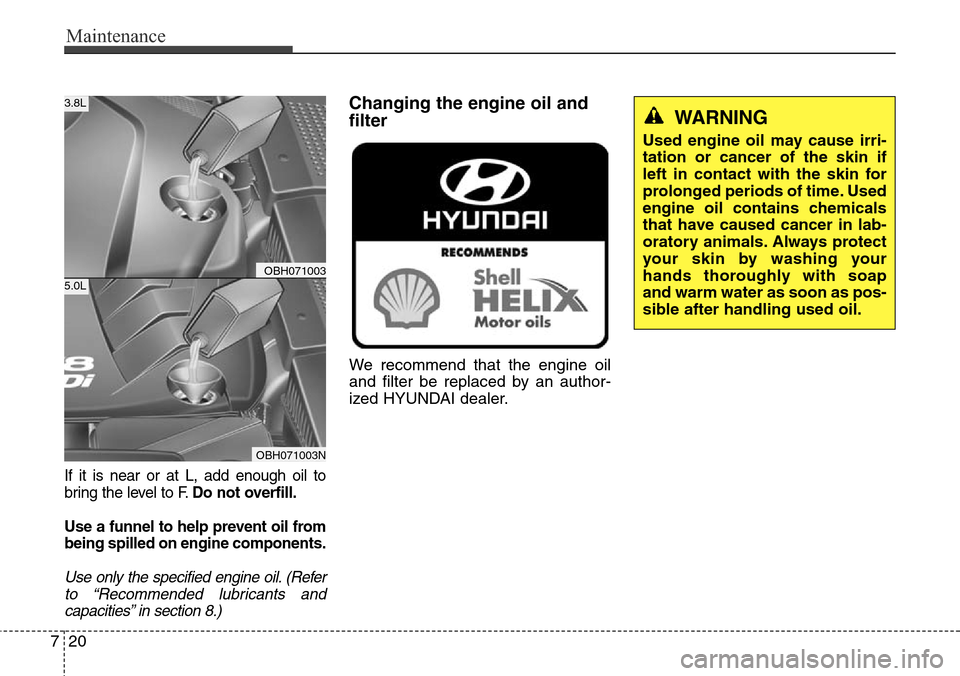 Hyundai Equus 2015 Owners Manual Maintenance
20 7
If it is near or at L, add enough oil to
bring the level to F.Do not overfill.
Use a funnel to help prevent oil from
being spilled on engine components.
Use only the specified engine Hyundai Equus 2015 Owners Manual Maintenance
20 7
If it is near or at L, add enough oil to
bring the level to F.Do not overfill.
Use a funnel to help prevent oil from
being spilled on engine components.
Use only the specified engine