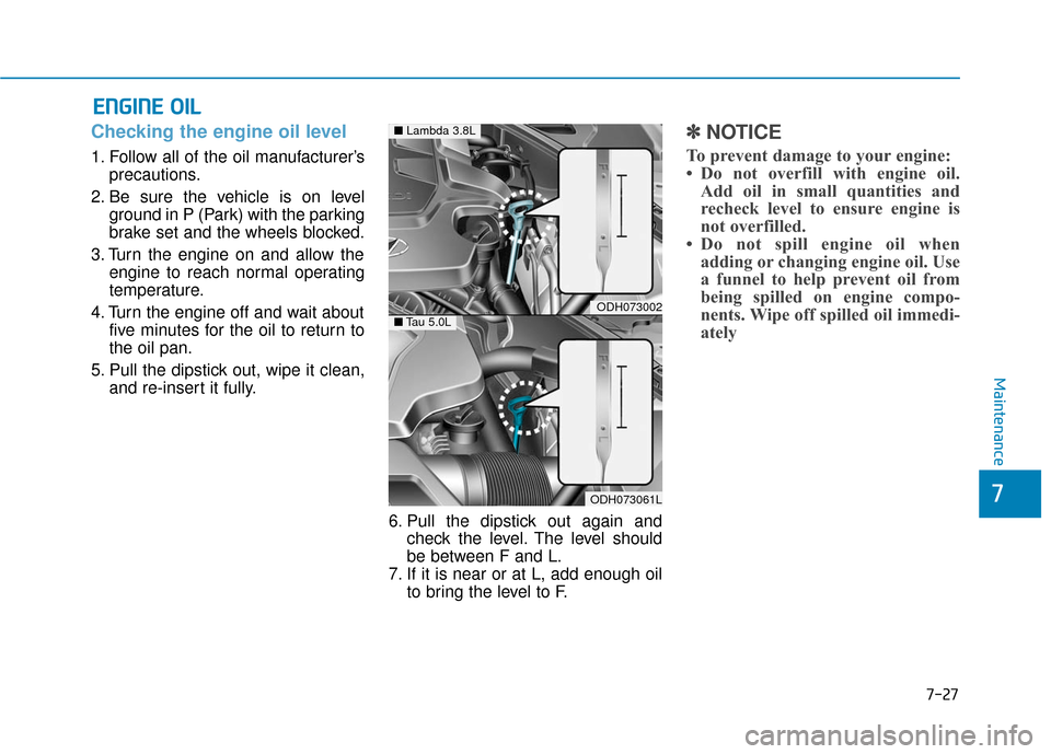 Hyundai Genesis 2016 Owners Manual 7-27
7
Maintenance
E
EN
N G
GI
IN
N E
E
O
O I
IL
L
Checking the engine oil level
1. Follow all of the oil manufacturer’s
precautions.
2. Be sure the vehicle is on level ground in P (Park) wit Hyundai Genesis 2016 Owners Manual 7-27
7
Maintenance
E
EN
N G
GI
IN
N E
E
O
O I
IL
L
Checking the engine oil level
1. Follow all of the oil manufacturer’s
precautions.
2. Be sure the vehicle is on level ground in P (Park) wit