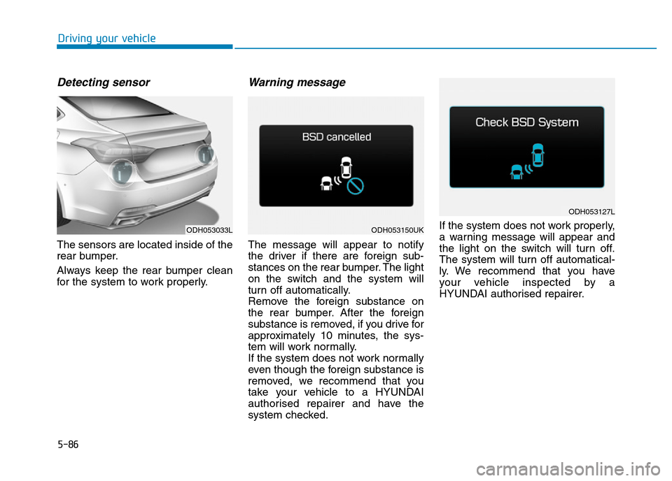 Hyundai Genesis 2016 Owners Manual - RHD (UK, Australia) 5-86
Driving your vehicle
Detecting sensor
The sensors are located inside of the
rear bumper.
Always keep the rear bumper clean
for the system to work properly.
Warning message
The message will appear Hyundai Genesis 2016 Owners Manual - RHD (UK, Australia) 5-86
Driving your vehicle
Detecting sensor
The sensors are located inside of the
rear bumper.
Always keep the rear bumper clean
for the system to work properly.
Warning message
The message will appear