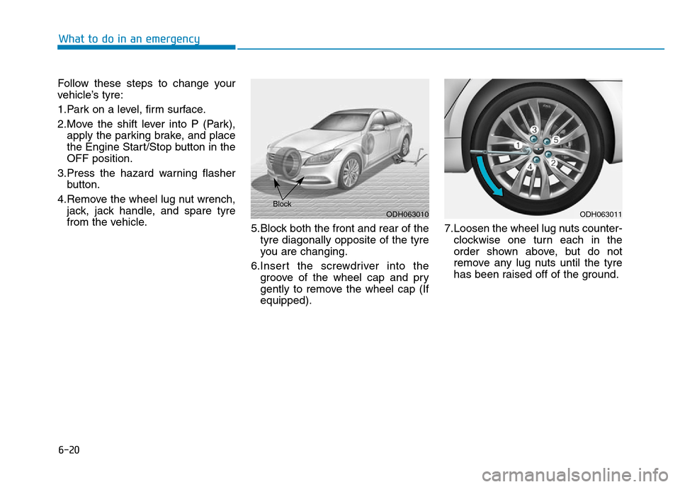 Hyundai Genesis 2016 Owners Manual - RHD (UK, Australia) 6-20
What to do in an emergency
Follow these steps to change your
vehicle’s tyre:
1.Park on a level, firm surface.
2.Move the shift lever into P (Park),
apply the parking brake, and place
the Engine Hyundai Genesis 2016 Owners Manual - RHD (UK, Australia) 6-20
What to do in an emergency
Follow these steps to change your
vehicle’s tyre:
1.Park on a level, firm surface.
2.Move the shift lever into P (Park),
apply the parking brake, and place
the Engine