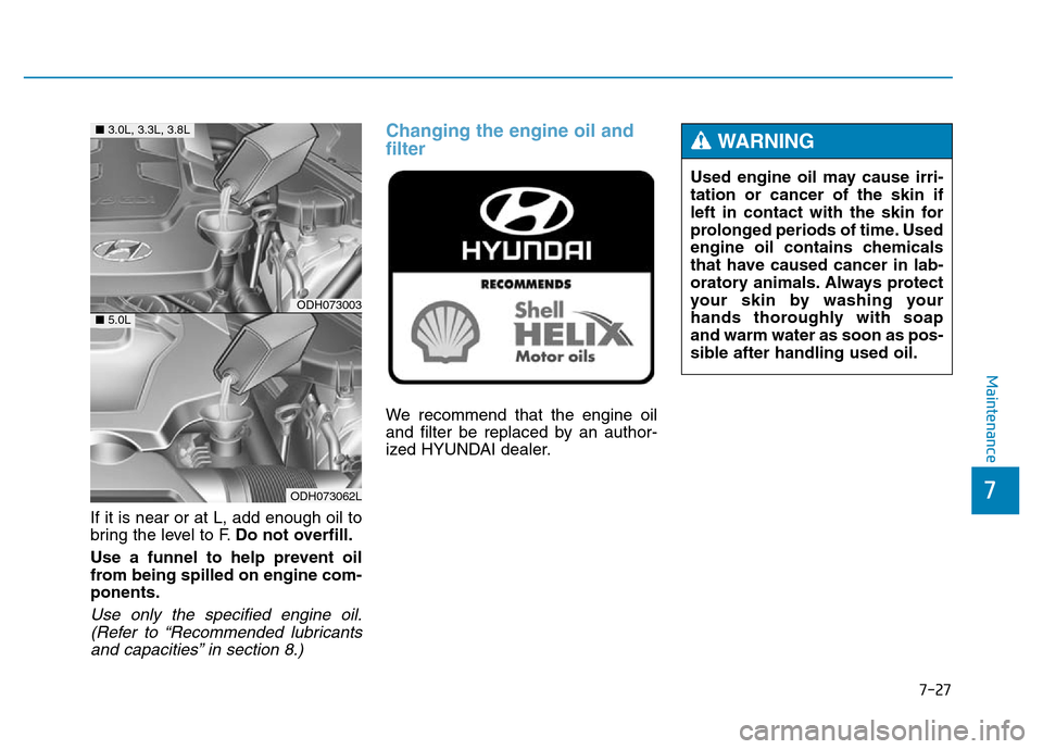 Hyundai Genesis 2014 Owners Manual 7-27
7
Maintenance
If it is near or at L, add enough oil to
bring the level to F.Do not overfill.
Use a funnel to help prevent oil
from being spilled on engine com-
ponents.
Use only the specified eng Hyundai Genesis 2014 Owners Manual 7-27
7
Maintenance
If it is near or at L, add enough oil to
bring the level to F.Do not overfill.
Use a funnel to help prevent oil
from being spilled on engine com-
ponents.
Use only the specified eng
