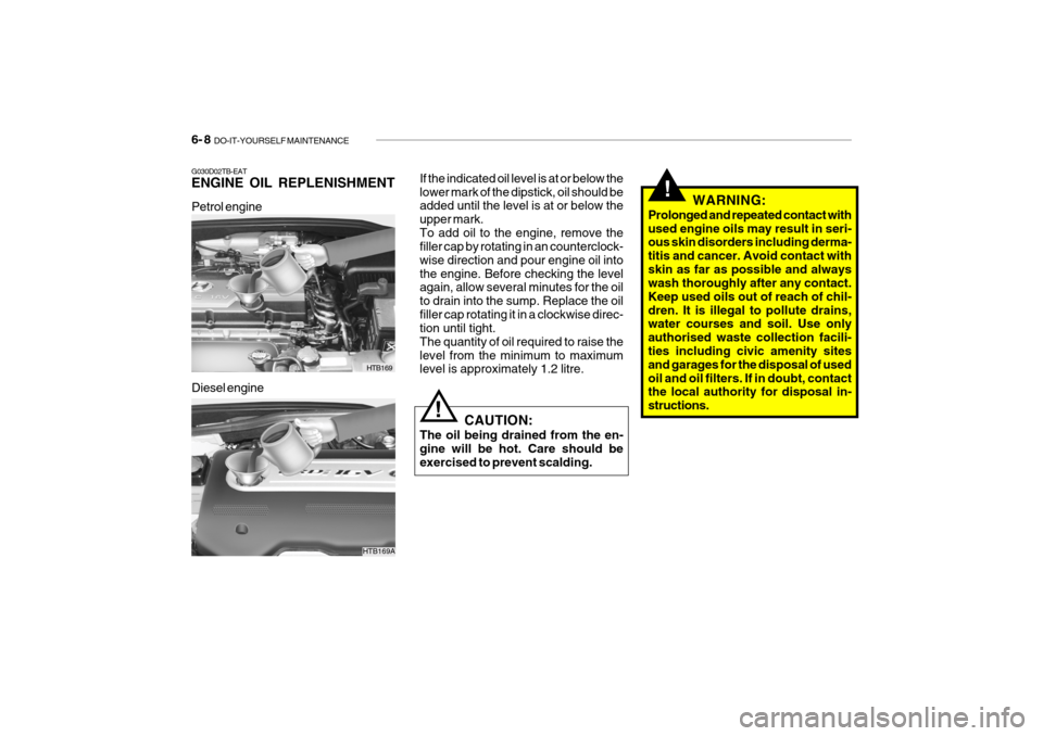 Hyundai Getz 2007 Owners Manual 6- 8 DO-IT-YOURSELF MAINTENANCE
Petrol engine
HTB169
Diesel engine
G030D02TB-EAT ENGINE OIL REPLENISHMENT
If the indicated oil level is at or below the lower mark of the dipstick, oil should be added Hyundai Getz 2007 Owners Manual 6- 8 DO-IT-YOURSELF MAINTENANCE
Petrol engine
HTB169
Diesel engine
G030D02TB-EAT ENGINE OIL REPLENISHMENT
If the indicated oil level is at or below the lower mark of the dipstick, oil should be added
