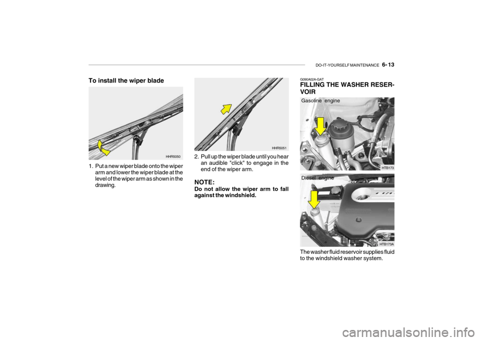 Hyundai Getz 2006 Owners Manual DO-IT-YOURSELF MAINTENANCE 6- 13
HHR5050
1. Put a new wiper blade onto the wiper arm and lower the wiper blade at the level of the wiper arm as shown in the drawing. 2. Pull up the wiper blade unti Hyundai Getz 2006 Owners Manual DO-IT-YOURSELF MAINTENANCE 6- 13
HHR5050
1. Put a new wiper blade onto the wiper arm and lower the wiper blade at the level of the wiper arm as shown in the drawing. 2. Pull up the wiper blade unti