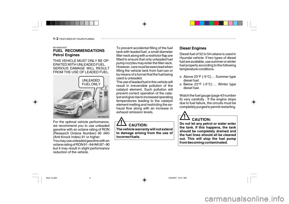 Hyundai Getz 2006 Owners Guide 1- 2 FEATURES OF YOUR HYUNDAI
B010A04O-EAT FUEL RECOMMENDATIONS Petrol Engines THIS VEHICLE MUST ONLY BE OP- ERATED WITH UNLEADED FUEL. SERIOUS DAMAGE WILL RESULTFROM THE USE OF LEADED FUEL. To preve Hyundai Getz 2006 Owners Guide 1- 2 FEATURES OF YOUR HYUNDAI
B010A04O-EAT FUEL RECOMMENDATIONS Petrol Engines THIS VEHICLE MUST ONLY BE OP- ERATED WITH UNLEADED FUEL. SERIOUS DAMAGE WILL RESULTFROM THE USE OF LEADED FUEL. To preve