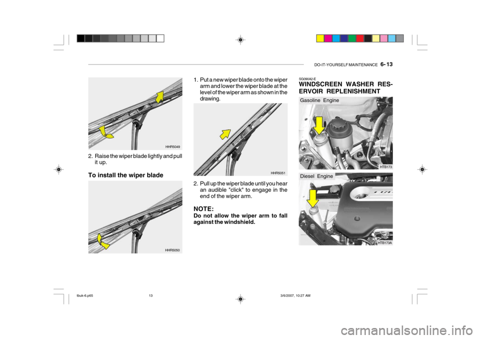 Hyundai Getz 2006 Owners Manual DO-IT-YOURSELF MAINTENANCE 6- 13
2. Raise the wiper blade lightly and pull
it up.
To install the wiper blade HHR5049
HHR5050 1. Put a new wiper blade onto the wiper
arm and lower the wiper blade at Hyundai Getz 2006 Owners Manual DO-IT-YOURSELF MAINTENANCE 6- 13
2. Raise the wiper blade lightly and pull
it up.
To install the wiper blade HHR5049
HHR5050 1. Put a new wiper blade onto the wiper
arm and lower the wiper blade at
