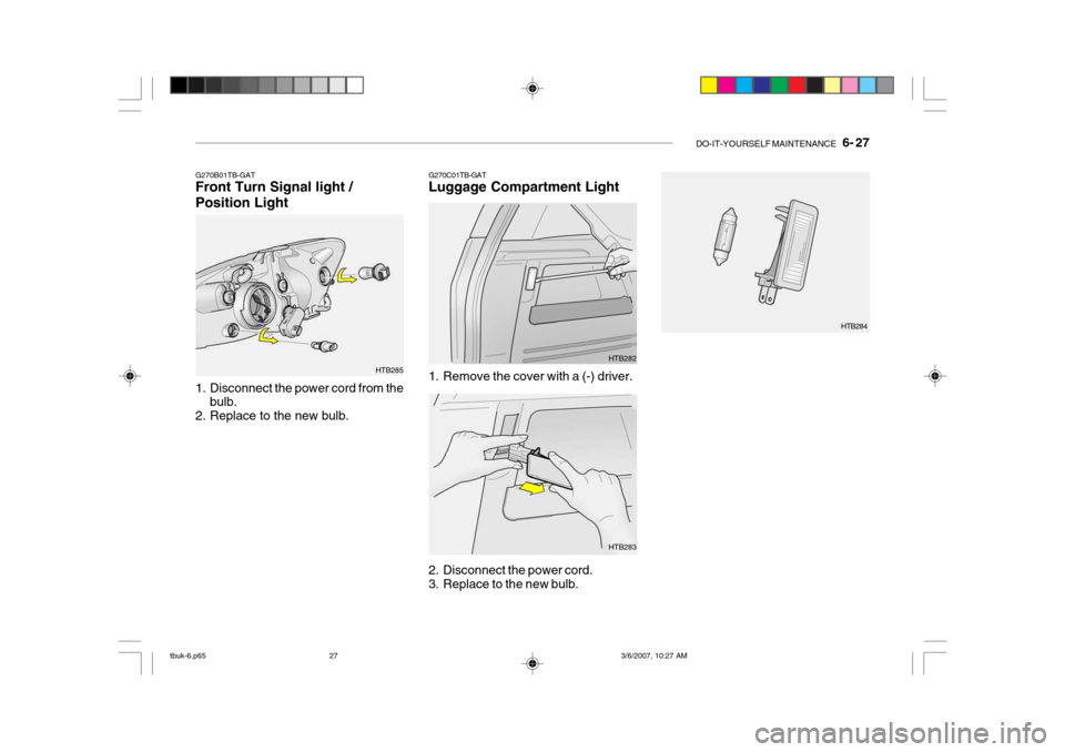 Hyundai Getz 2006 Owners Manual DO-IT-YOURSELF MAINTENANCE 6- 27
G270B01TB-GAT Front Turn Signal light / Position Light
1. Disconnect the power cord from the
bulb.
2. Replace to the new bulb. HTB285G270C01TB-GAT Luggage Compartm Hyundai Getz 2006 Owners Manual DO-IT-YOURSELF MAINTENANCE 6- 27
G270B01TB-GAT Front Turn Signal light / Position Light
1. Disconnect the power cord from the
bulb.
2. Replace to the new bulb. HTB285G270C01TB-GAT Luggage Compartm