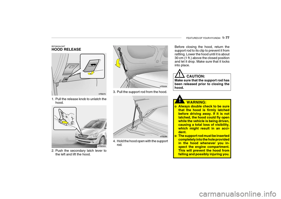 Hyundai Getz 2006 Owners Manual FEATURES OF YOUR HYUNDAI 1- 77
B570A03A-GAT HOOD RELEASE
HTB070
1. Pull the release knob to unlatch the hood.
HTB2003
2. Push the secondary latch lever to the left and lift the hood.
WARNING:
o Alwa Hyundai Getz 2006 Owners Manual FEATURES OF YOUR HYUNDAI 1- 77
B570A03A-GAT HOOD RELEASE
HTB070
1. Pull the release knob to unlatch the hood.
HTB2003
2. Push the secondary latch lever to the left and lift the hood.
WARNING:
o Alwa