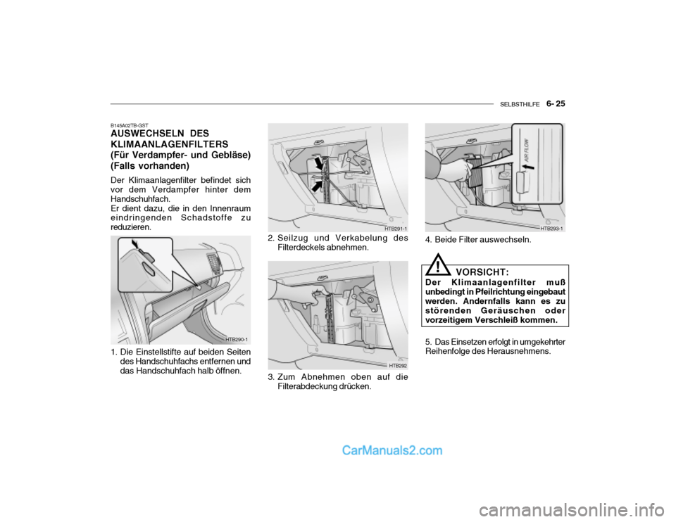 Hyundai Getz 2004 Betriebsanleitung (in German) SELBSTHILFE 6- 25
HTB290-1 HTB291-1
HTB292
B145A02TB-GST AUSWECHSELN DES KLIMAANLAGENFILTERS(Für Verdampfer- und Gebläse)(Falls vorhanden)
Der Klimaanlagenfilter befindet sich vor dem Verdampfer Hyundai Getz 2004 Betriebsanleitung (in German) SELBSTHILFE 6- 25
HTB290-1 HTB291-1
HTB292
B145A02TB-GST AUSWECHSELN DES KLIMAANLAGENFILTERS(Für Verdampfer- und Gebläse)(Falls vorhanden)
Der Klimaanlagenfilter befindet sich vor dem Verdampfer