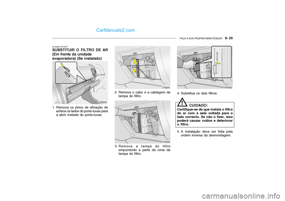 Hyundai Getz 2004 Manual do proprietário (in Portuguese) FAÇA A SUA PRÓPRIA MANUTENÇÃO 6- 25
HTB290 HTB291
HTB292
B145A01TB-GPT
SUBSTITUIR O FILTRO DE AR (Em frente da unidade evaporadora) (Se instalado)
1. Remova os pinos de afinação de
ambos os l Hyundai Getz 2004 Manual do proprietário (in Portuguese) FAÇA A SUA PRÓPRIA MANUTENÇÃO 6- 25
HTB290 HTB291
HTB292
B145A01TB-GPT
SUBSTITUIR O FILTRO DE AR (Em frente da unidade evaporadora) (Se instalado)
1. Remova os pinos de afinação de
ambos os l