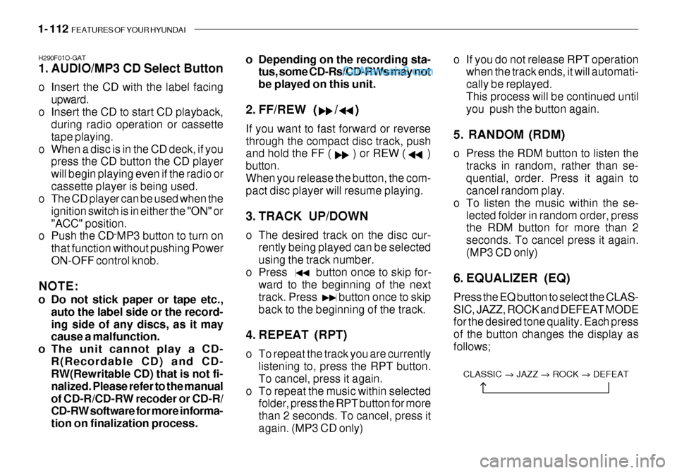 Hyundai Getz 2003 Owners Manual 1- 112 FEATURES OF YOUR HYUNDAI
H290F01O-GAT
1. AUDIO/MP3 CD Select Button
o Insert the CD with the label facing
upward.
o Insert the CD to start CD playback, during radio operation or cassette tap Hyundai Getz 2003 Owners Manual 1- 112 FEATURES OF YOUR HYUNDAI
H290F01O-GAT
1. AUDIO/MP3 CD Select Button
o Insert the CD with the label facing
upward.
o Insert the CD to start CD playback, during radio operation or cassette tap