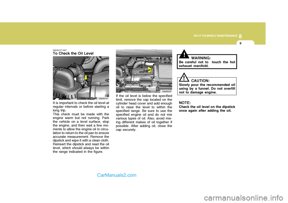 Hyundai H-1 (Grand Starex) 2004 Owners Manual 8
DO-IT YOURSELF MAINTENANCE
9
!
I060A01P-GAT
To Check the Oil Level
If the oil level is below the specified limit, remove the cap located on the cylinder head cover and add enoughoil to raise the lev Hyundai H-1 (Grand Starex) 2004 Owners Manual 8
DO-IT YOURSELF MAINTENANCE
9
!
I060A01P-GAT
To Check the Oil Level
If the oil level is below the specified limit, remove the cap located on the cylinder head cover and add enoughoil to raise the lev