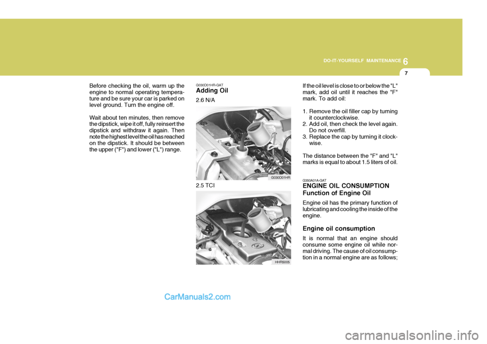 Hyundai H-100 Truck 2012 Owners Manual 6
DO-IT-YOURSELF MAINTENANCE
7
G030D01HR-GAT Adding Oil 2.6 N/A
Before checking the oil, warm up the engine to normal operating tempera-ture and be sure your car is parked on level ground. Turn the en Hyundai H-100 Truck 2012 Owners Manual 6
DO-IT-YOURSELF MAINTENANCE
7
G030D01HR-GAT Adding Oil 2.6 N/A
Before checking the oil, warm up the engine to normal operating tempera-ture and be sure your car is parked on level ground. Turn the en