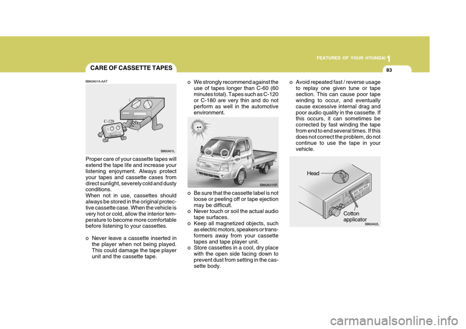 Hyundai H-100 Truck 2011  Owners Manual 1
FEATURES OF YOUR HYUNDAI
83
o Be sure that the cassette label is not
loose or peeling off or tape ejection may be difficult.
o Never touch or soil the actual audio
tape surfaces.
o Keep all magnetiz