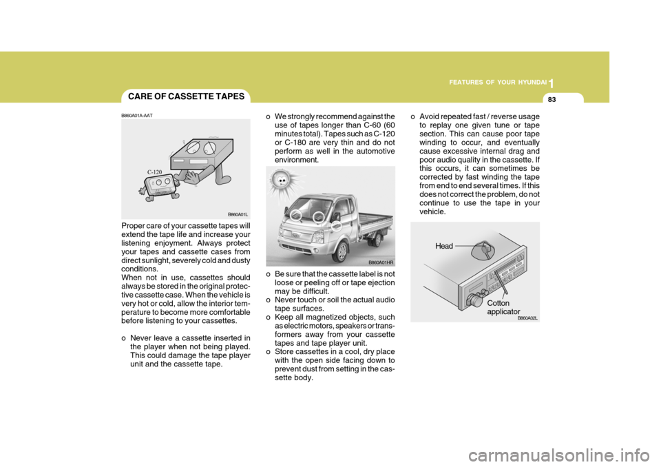 Hyundai H-100 Truck 2011 Owners Manual 1
FEATURES OF YOUR HYUNDAI
83
o Be sure that the cassette label is not
loose or peeling off or tape ejection may be difficult.
o Never touch or soil the actual audio
tape surfaces.
o Keep all magnetiz