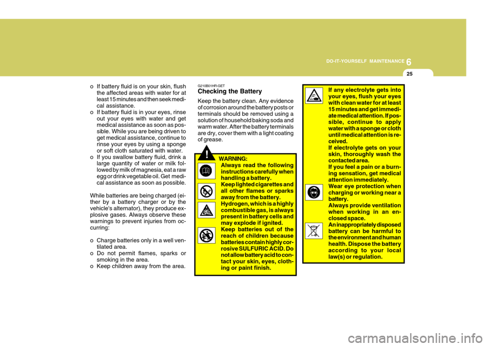 Hyundai H-100 Truck 2010 Owners Manuals 6
DO-IT-YOURSELF MAINTENANCE
25
!
o If battery fluid is on your skin, flush
the affected areas with water for at least 15 minutes and then seek medi- cal assistance.
o If battery fluid is in your eyes Hyundai H-100 Truck 2010 Owners Manuals 6
DO-IT-YOURSELF MAINTENANCE
25
!
o If battery fluid is on your skin, flush
the affected areas with water for at least 15 minutes and then seek medi- cal assistance.
o If battery fluid is in your eyes
