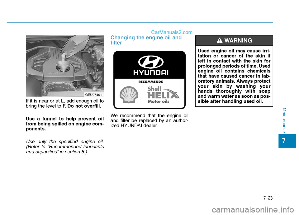 Hyundai H350 2016 Owners Manual 7-23
7
Maintenance
If it is near or at L, add enough oil to
bring the level to F.Do not overfill.
Use a funnel to help prevent oil
from being spilled on engine com-ponents.
Use only the specified eng Hyundai H350 2016 Owners Manual 7-23
7
Maintenance
If it is near or at L, add enough oil to
bring the level to F.Do not overfill.
Use a funnel to help prevent oil
from being spilled on engine com-ponents.
Use only the specified eng