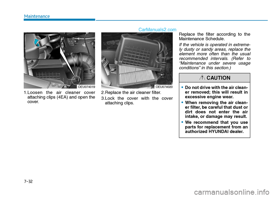 Hyundai H350 2016 Owners Manual 7-32
Maintenance
1.Loosen the air cleaner coverattaching clips (4EA) and open the
cover. 2.Replace the air cleaner filter.
3.Lock the cover with the cover
attaching clips. Replace the filter accordi Hyundai H350 2016 Owners Manual 7-32
Maintenance
1.Loosen the air cleaner coverattaching clips (4EA) and open the
cover. 2.Replace the air cleaner filter.
3.Lock the cover with the cover
attaching clips. Replace the filter accordi