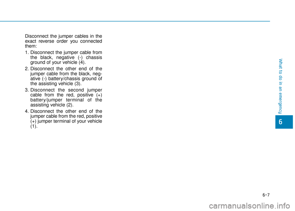 Hyundai Ioniq Electric 2019 Owners Manual - RHD (UK, Australia) 6-7
What to do in an emergency
Disconnect the jumper cables in the
exact reverse order you connected
them:
1. Disconnect the jumper cable fromthe black, negative (-) chassis
ground of your vehicle (4) Hyundai Ioniq Electric 2019 Owners Manual - RHD (UK, Australia) 6-7
What to do in an emergency
Disconnect the jumper cables in the
exact reverse order you connected
them:
1. Disconnect the jumper cable fromthe black, negative (-) chassis
ground of your vehicle (4)