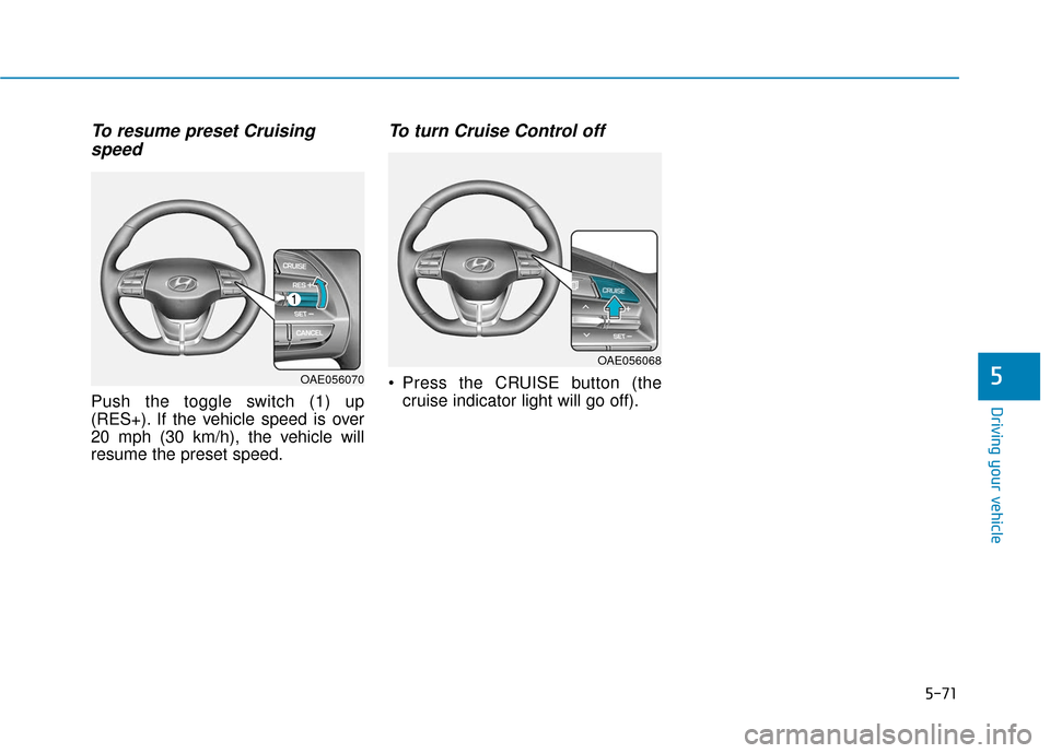 Hyundai Ioniq Electric 2018 Owners Manual 5-71
Driving your vehicle
5
To resume preset Cruisingspeed
Push the toggle switch (1) up
(RES+). If the vehicle speed is over
20 mph (30 km/h), the vehicle will
resume the preset speed.
To turn Cruis Hyundai Ioniq Electric 2018 Owners Manual 5-71
Driving your vehicle
5
To resume preset Cruisingspeed
Push the toggle switch (1) up
(RES+). If the vehicle speed is over
20 mph (30 km/h), the vehicle will
resume the preset speed.
To turn Cruis
