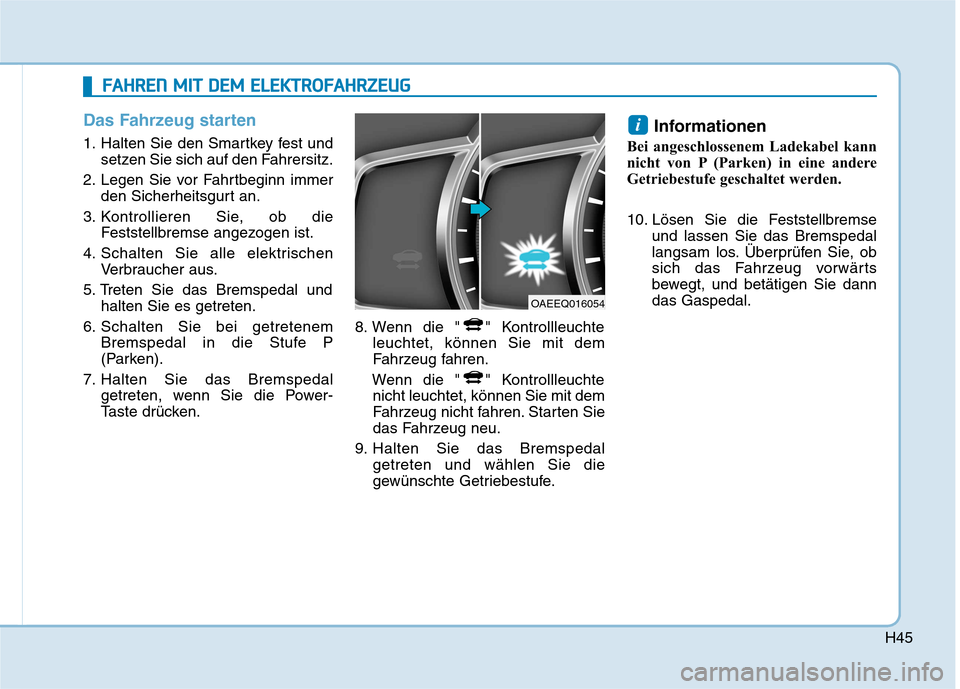 Hyundai Ioniq Electric 2017 Betriebsanleitung (in German) H45
Das Fahrzeug starten
1. Halten Sie den Smartkey fest undsetzen Sie sich auf den Fahrersitz.
2. Legen Sie vor Fahrtbeginn immer den Sicherheitsgurt an.
3. Kontrollieren Sie, ob die Feststellbremse Hyundai Ioniq Electric 2017 Betriebsanleitung (in German) H45
Das Fahrzeug starten
1. Halten Sie den Smartkey fest undsetzen Sie sich auf den Fahrersitz.
2. Legen Sie vor Fahrtbeginn immer den Sicherheitsgurt an.
3. Kontrollieren Sie, ob die Feststellbremse