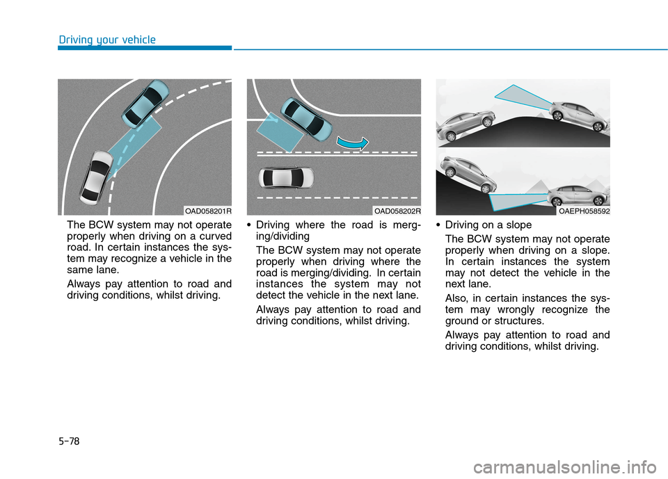 Hyundai Ioniq Hybrid 2020 Owners Manual - RHD (UK, Australia) 5-78
Driving your vehicle
The BCW system may not operate
properly when driving on a curved
road. In certain instances the sys-
tem may recognize a vehicle in the
same lane.
Always pay attention to roa Hyundai Ioniq Hybrid 2020 Owners Manual - RHD (UK, Australia) 5-78
Driving your vehicle
The BCW system may not operate
properly when driving on a curved
road. In certain instances the sys-
tem may recognize a vehicle in the
same lane.
Always pay attention to roa