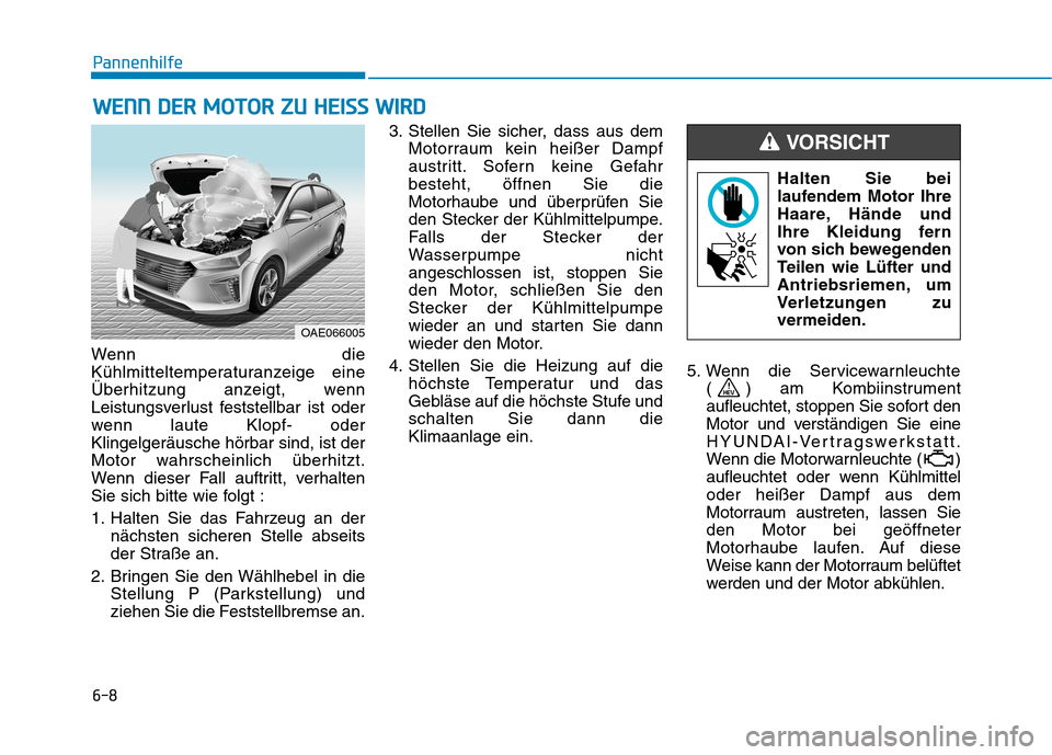 Hyundai Ioniq Hybrid 2017 Betriebsanleitung (in German) 6-8
Pannenhilfe
Wenn die
Kühlmitteltemperaturanzeige eine
Überhitzung anzeigt, wenn
Leistungsverlust feststellbar ist oder
wenn laute Klopf- oderKlingelgeräusche hörbar sind, ist der
Motor wahrsc Hyundai Ioniq Hybrid 2017 Betriebsanleitung (in German) 6-8
Pannenhilfe
Wenn die
Kühlmitteltemperaturanzeige eine
Überhitzung anzeigt, wenn
Leistungsverlust feststellbar ist oder
wenn laute Klopf- oderKlingelgeräusche hörbar sind, ist der
Motor wahrsc