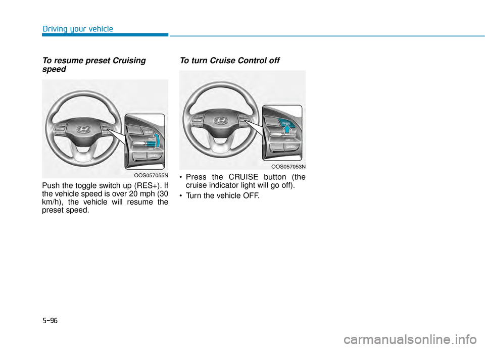 Hyundai Kona 2020 Owners Manual 5-96
Driving your vehicle
To resume preset Cruisingspeed
Push the toggle switch up (RES+). If
the vehicle speed is over 20 mph (30
km/h), the vehicle will resume the
preset speed.
To turn Cruise Cont Hyundai Kona 2020 Owners Manual 5-96
Driving your vehicle
To resume preset Cruisingspeed
Push the toggle switch up (RES+). If
the vehicle speed is over 20 mph (30
km/h), the vehicle will resume the
preset speed.
To turn Cruise Cont