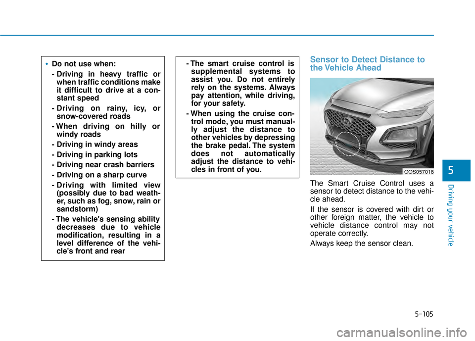 Hyundai Kona 2020 Owners Manual 5-105
Driving your vehicle
Sensor to Detect Distance to
the Vehicle Ahead
The Smart Cruise Control uses a
sensor to detect distance to the vehi-
cle ahead.
If the sensor is covered with dirt or
other Hyundai Kona 2020 Owners Manual 5-105
Driving your vehicle
Sensor to Detect Distance to
the Vehicle Ahead
The Smart Cruise Control uses a
sensor to detect distance to the vehi-
cle ahead.
If the sensor is covered with dirt or
other