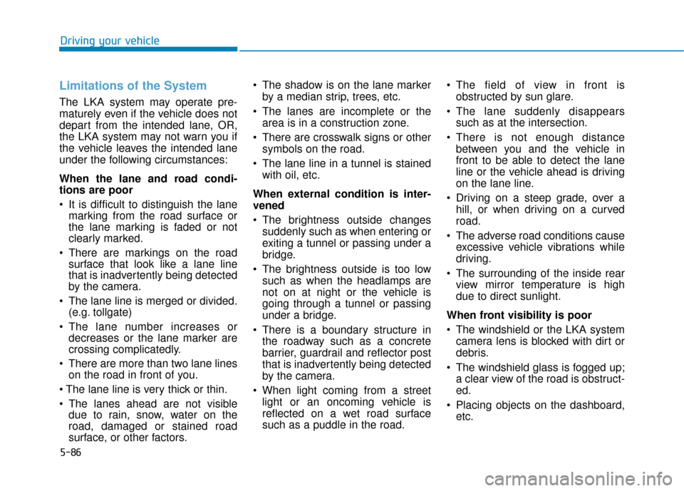 Hyundai Kona 2019 Owners Manual 5-86
Driving your vehicle
Limitations of the System
The LKA system may operate pre-
maturely even if the vehicle does not
depart from the intended lane, OR,
the LKA system may not warn you if
the vehi Hyundai Kona 2019 Owners Manual 5-86
Driving your vehicle
Limitations of the System
The LKA system may operate pre-
maturely even if the vehicle does not
depart from the intended lane, OR,
the LKA system may not warn you if
the vehi