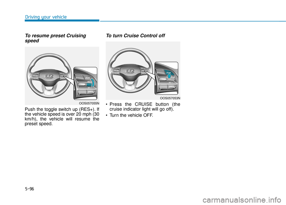 Hyundai Kona 2019 Owners Manual 5-96
Driving your vehicle
To resume preset Cruisingspeed
Push the toggle switch up (RES+). If
the vehicle speed is over 20 mph (30
km/h), the vehicle will resume the
preset speed.
To turn Cruise Cont Hyundai Kona 2019 Owners Manual 5-96
Driving your vehicle
To resume preset Cruisingspeed
Push the toggle switch up (RES+). If
the vehicle speed is over 20 mph (30
km/h), the vehicle will resume the
preset speed.
To turn Cruise Cont