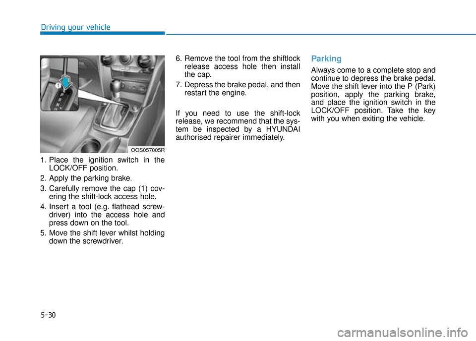 Hyundai Kona 2019 Owners Manual - RHD (UK, Australia) 5-30
Driving your vehicle
1. Place the ignition switch in the LOCK/OFF position.
2. Apply the parking brake.
3. Carefully remove the cap (1) cov- ering the shift-lock access hole.
4. Insert a tool (e. Hyundai Kona 2019 Owners Manual - RHD (UK, Australia) 5-30
Driving your vehicle
1. Place the ignition switch in the LOCK/OFF position.
2. Apply the parking brake.
3. Carefully remove the cap (1) cov- ering the shift-lock access hole.
4. Insert a tool (e.