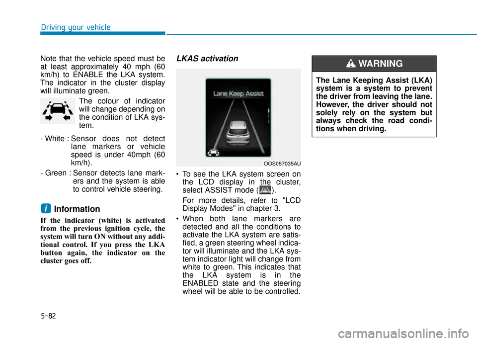 Hyundai Kona 2019 Owners Manual - RHD (UK, Australia) 5-82
Driving your vehicle
Note that the vehicle speed must be
at least approximately 40 mph (60
km/h) to ENABLE the LKA system.
The indicator in the cluster display
will illuminate green. The colour o Hyundai Kona 2019 Owners Manual - RHD (UK, Australia) 5-82
Driving your vehicle
Note that the vehicle speed must be
at least approximately 40 mph (60
km/h) to ENABLE the LKA system.
The indicator in the cluster display
will illuminate green. The colour o