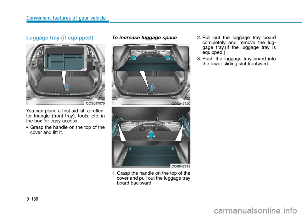 Hyundai Kona 2018 Owners Manual 3-130
Convenient features of your vehicle
Luggage tray (if equipped)
You can place a first aid kit, a reflec-
tor triangle (front tray), tools, etc. in
the box for easy access.
Grasp the handle on Hyundai Kona 2018 Owners Manual 3-130
Convenient features of your vehicle
Luggage tray (if equipped)
You can place a first aid kit, a reflec-
tor triangle (front tray), tools, etc. in
the box for easy access.
Grasp the handle on