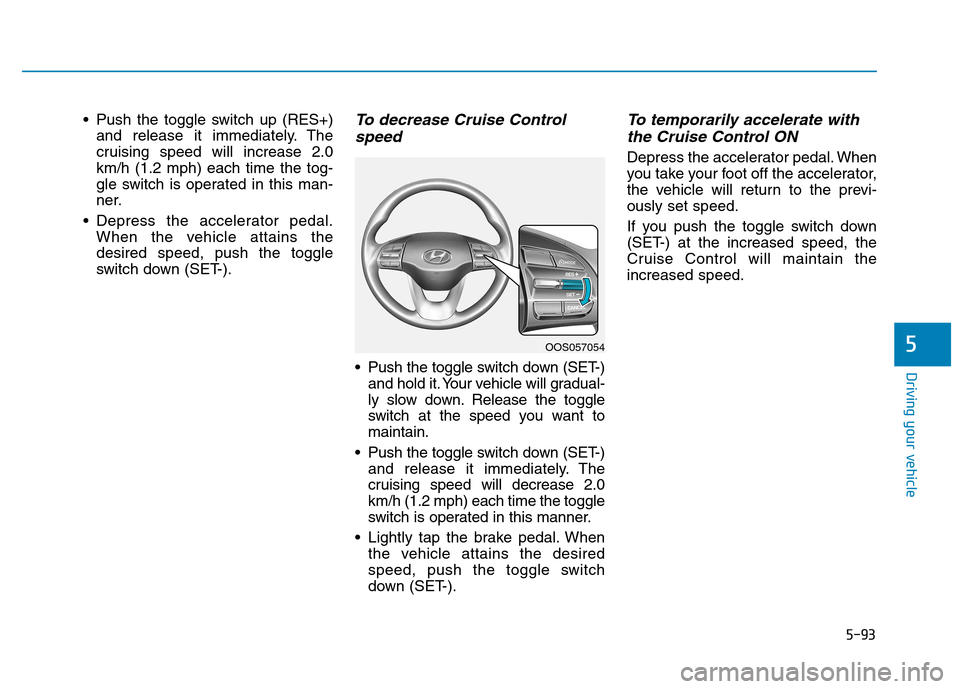 Hyundai Kona 2018 Owners Manual 5-93
Driving your vehicle
5
Push the toggle switch up (RES+)and release it immediately. The
cruising speed will increase 2.0km/h (1.2 mph) each time the tog-
gle switch is operated in this man-
ner. Hyundai Kona 2018 Owners Manual 5-93
Driving your vehicle
5
Push the toggle switch up (RES+)and release it immediately. The
cruising speed will increase 2.0km/h (1.2 mph) each time the tog-
gle switch is operated in this man-
ner.