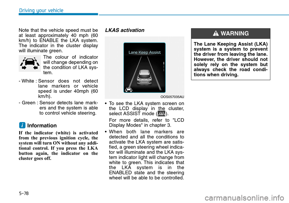 Hyundai Kona 2018 Owners Manual - RHD (UK, Australia) 5-78
Driving your vehicle
Note that the vehicle speed must be
at least approximately 40 mph (60
km/h) to ENABLE the LKA system.
The indicator in the cluster display
will illuminate green. The colour o Hyundai Kona 2018 Owners Manual - RHD (UK, Australia) 5-78
Driving your vehicle
Note that the vehicle speed must be
at least approximately 40 mph (60
km/h) to ENABLE the LKA system.
The indicator in the cluster display
will illuminate green. The colour o