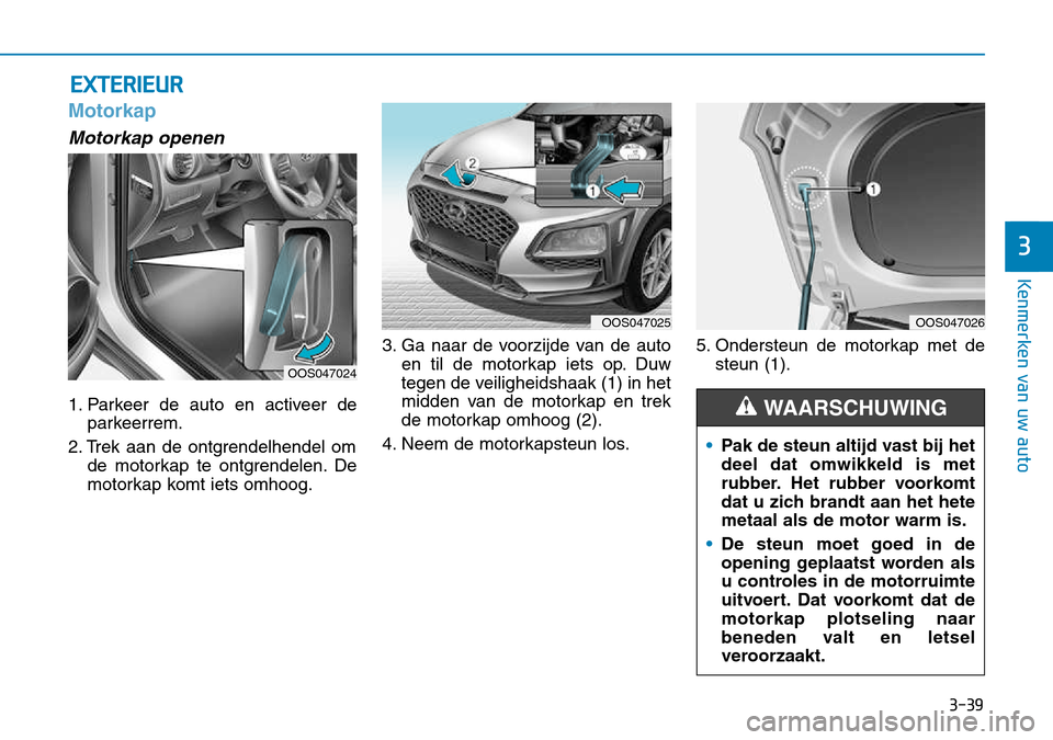 Hyundai Kona 2018 Handleiding (in Dutch) 3-39
Kenmerken van uw auto
3
Motorkap
Motorkap openen
1. Parkeer de auto en activeer deparkeerrem.
2. Trek aan de ontgrendelhendel om de motorkap te ontgrendelen. De
motorkap komt iets omhoog. 3. Ga Hyundai Kona 2018 Handleiding (in Dutch) 3-39
Kenmerken van uw auto
3
Motorkap
Motorkap openen
1. Parkeer de auto en activeer deparkeerrem.
2. Trek aan de ontgrendelhendel om de motorkap te ontgrendelen. De
motorkap komt iets omhoog. 3. Ga