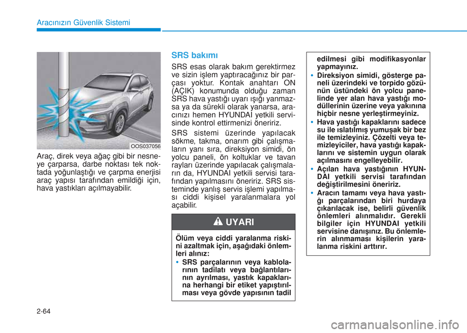 Hyundai Kona 2018  Kullanım Kılavuzu (in Turkish) 2-64
Aracınızın Güvenlik Sistemi
Araç, direk veya ağaç gibi bir nesne-
ye çarparsa, darbe noktası tek nok-
tada yoğunlaştığı ve çarpma enerjisi
araç yapısı tarafından emildiği içi