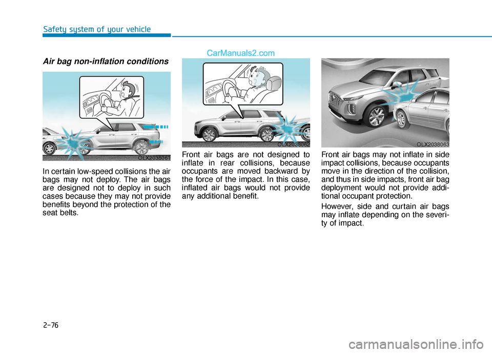 Hyundai Palisade 2020 Owners Manual 2-76
Safety system of your vehicle
Air bag non-inflation conditions
In certain low-speed collisions the air
bags may not deploy. The air bags
are designed not to deploy in such
cases because they may Hyundai Palisade 2020 Owners Manual 2-76
Safety system of your vehicle
Air bag non-inflation conditions
In certain low-speed collisions the air
bags may not deploy. The air bags
are designed not to deploy in such
cases because they may