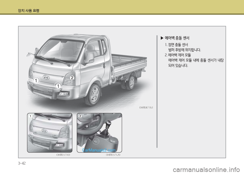 Hyundai Porter Ⅱ 2017  포터Ⅱ - 사용 설명서 (in Korean) 장치 사용 요령
3-42
 ▶에어백 충돌 센서
 1. 정면 충돌 센서
 범퍼 후방에 위치합니다.
 2. 에어백 제어 모듈 
 에어백 제어 모듈 내에 충돌 센서가 내장
