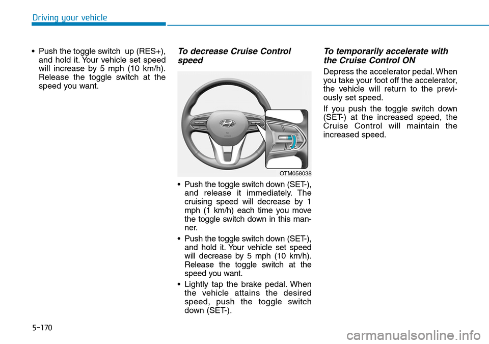 Hyundai Santa Fe 2019  Owners Manual - RHD (UK, Australia) 5-170
Driving your vehicle
• Push the toggle switch  up (RES+),
and hold it. Your vehicle set speed
will increase by 5 mph (10 km/h).
Release the toggle switch at the
speed you want.
To decrease Cru Hyundai Santa Fe 2019  Owners Manual - RHD (UK, Australia) 5-170
Driving your vehicle
• Push the toggle switch  up (RES+),
and hold it. Your vehicle set speed
will increase by 5 mph (10 km/h).
Release the toggle switch at the
speed you want.
To decrease Cru