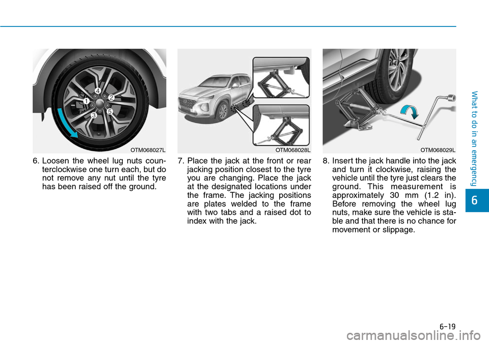 Hyundai Santa Fe 2019  Owners Manual - RHD (UK, Australia) 6-19
What to do in an emergency
6
6. Loosen the wheel lug nuts coun-
terclockwise one turn each, but do
not remove any nut until the tyre
has been raised off the ground.7. Place the jack at the front  Hyundai Santa Fe 2019  Owners Manual - RHD (UK, Australia) 6-19
What to do in an emergency
6
6. Loosen the wheel lug nuts coun-
terclockwise one turn each, but do
not remove any nut until the tyre
has been raised off the ground.7. Place the jack at the front