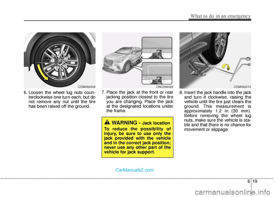 Hyundai Santa Fe 2018  Owners Manual 619
What to do in an emergency
6. Loosen the wheel lug nuts coun-terclockwise one turn each, but do
not remove any nut until the tire
has been raised off the ground. 7. Place the jack at the front or 