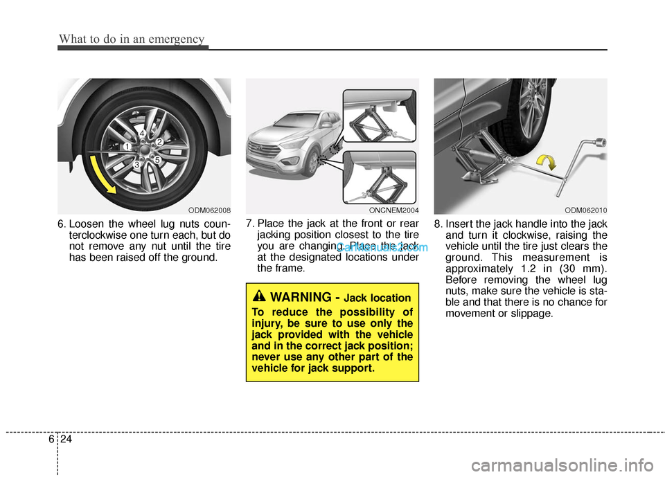 Hyundai Santa Fe 2016 Owners Manual What to do in an emergency
24
6
6. Loosen the wheel lug nuts coun-
terclockwise one turn each, but do
not remove any nut until the tire
has been raised off the ground. 7. Place the jack at the front o Hyundai Santa Fe 2016 Owners Manual What to do in an emergency
24
6
6. Loosen the wheel lug nuts coun-
terclockwise one turn each, but do
not remove any nut until the tire
has been raised off the ground. 7. Place the jack at the front o