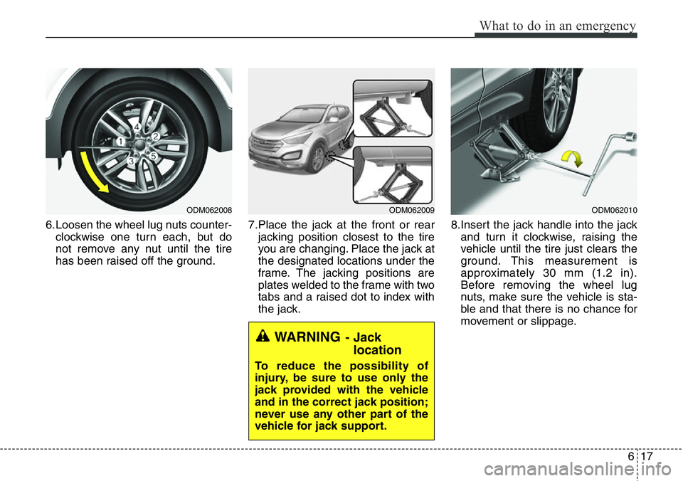 Hyundai Santa Fe 2014 Owners Manual 617
What to do in an emergency
6.Loosen the wheel lug nuts counter-
clockwise one turn each, but do
not remove any nut until the tire
has been raised off the ground.7.Place the jack at the front or re Hyundai Santa Fe 2014 Owners Manual 617
What to do in an emergency
6.Loosen the wheel lug nuts counter-
clockwise one turn each, but do
not remove any nut until the tire
has been raised off the ground.7.Place the jack at the front or re
