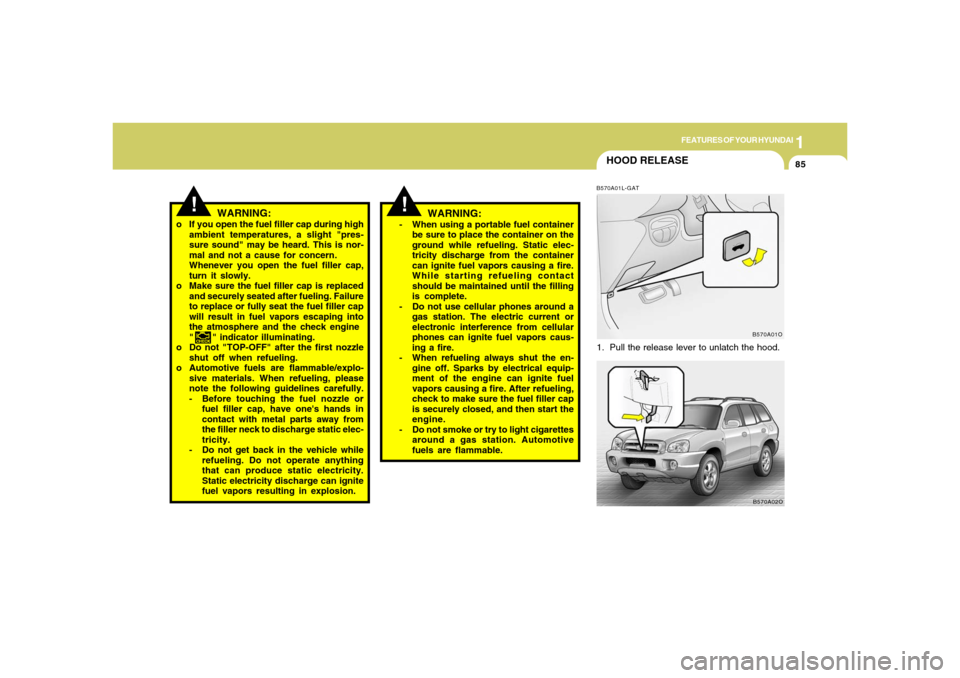 Hyundai Santa Fe 2006 Owners Manual 1
FEATURES OF YOUR HYUNDAI
85
HOOD RELEASEB570A01L-GAT1. Pull the release lever to unlatch the hood.
WARNING:
o If you open the fuel filler cap during high
ambient temperatures, a slight "pres-
sure s Hyundai Santa Fe 2006 Owners Manual 1
FEATURES OF YOUR HYUNDAI
85
HOOD RELEASEB570A01L-GAT1. Pull the release lever to unlatch the hood.
WARNING:
o If you open the fuel filler cap during high
ambient temperatures, a slight "pres-
sure s