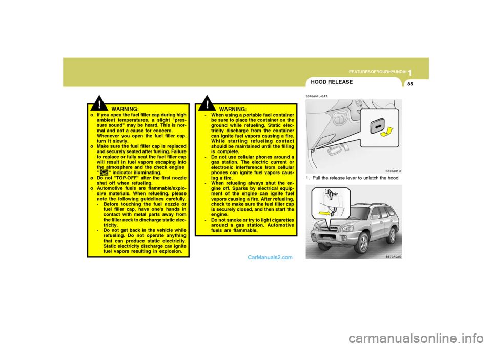 Hyundai Santa Fe 2005 Owners Manual 1
FEATURES OF YOUR HYUNDAI
85
HOOD RELEASEB570A01L-GAT1. Pull the release lever to unlatch the hood.
WARNING:
o If you open the fuel filler cap during high
ambient temperatures, a slight "pres-
sure s Hyundai Santa Fe 2005 Owners Manual 1
FEATURES OF YOUR HYUNDAI
85
HOOD RELEASEB570A01L-GAT1. Pull the release lever to unlatch the hood.
WARNING:
o If you open the fuel filler cap during high
ambient temperatures, a slight "pres-
sure s